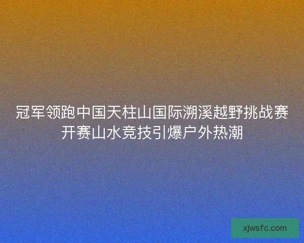 冠军领跑中国天柱山国际溯溪越野挑战赛开赛山水竞技引爆户外热潮