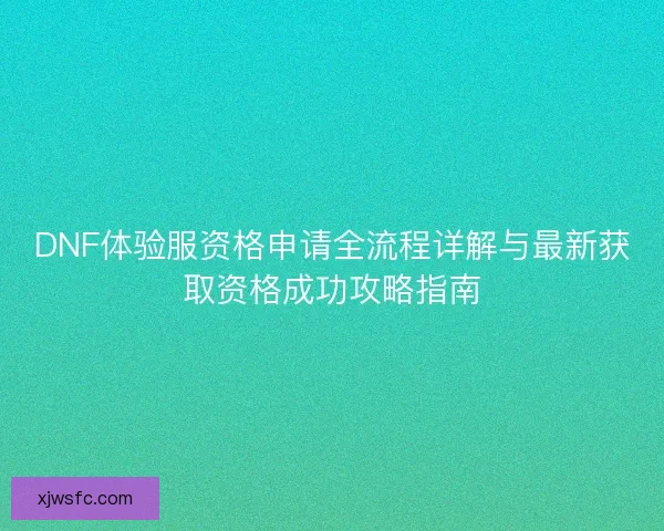 DNF体验服资格申请全流程详解与最新获取资格成功攻略指南