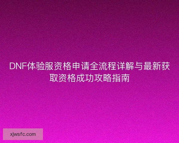 DNF体验服资格申请全流程详解与最新获取资格成功攻略指南