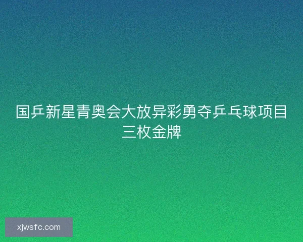 国乒新星青奥会大放异彩勇夺乒乓球项目三枚金牌