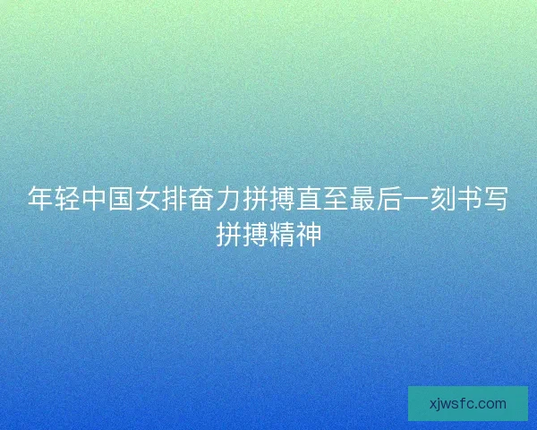 年轻中国女排奋力拼搏直至最后一刻书写拼搏精神